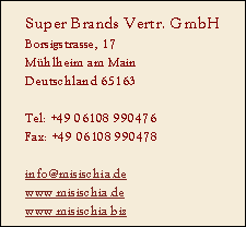 Super Brands Vertr. GmbH
Borsigstrasse, 17
Mühlheim am Main
Deutschland 65163

Tel: +49 06108 990476
Fax: +49 06108 990478

info@misischia.de
www.misischia.de
www.misischia.biz